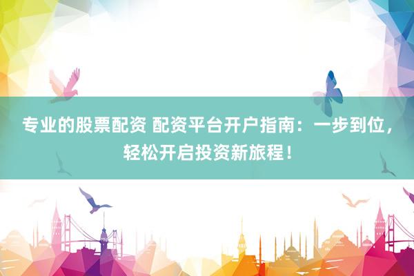专业的股票配资 配资平台开户指南：一步到位，轻松开启投资新旅程！