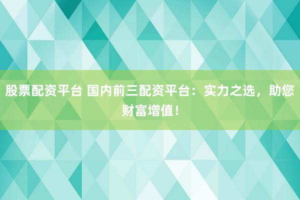 股票配资平台 国内前三配资平台：实力之选，助您财富增值！