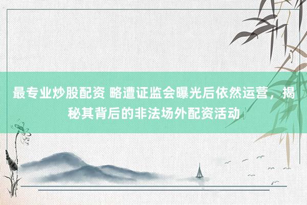 最专业炒股配资 略遭证监会曝光后依然运营，揭秘其背后的非法场外配资活动