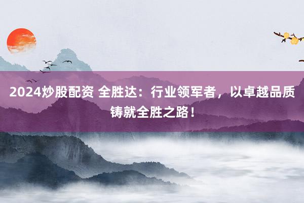 2024炒股配资 全胜达：行业领军者，以卓越品质铸就全胜之路！