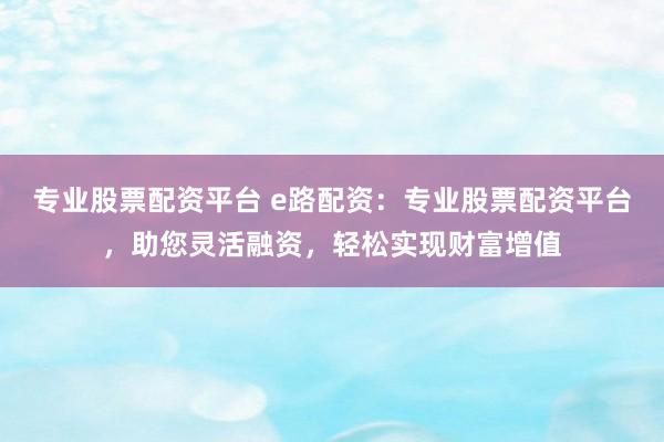 专业股票配资平台 e路配资：专业股票配资平台，助您灵活融资，轻松实现财富增值