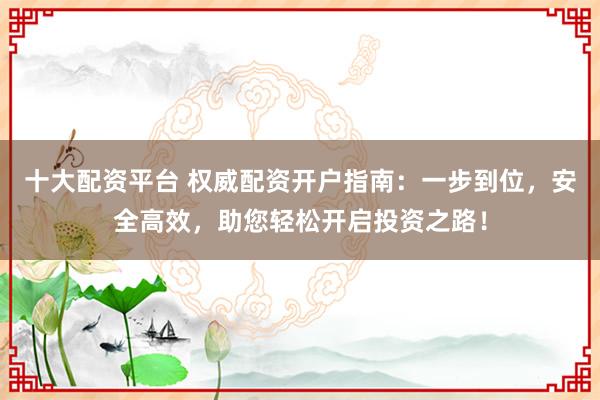 十大配资平台 权威配资开户指南：一步到位，安全高效，助您轻松开启投资之路！