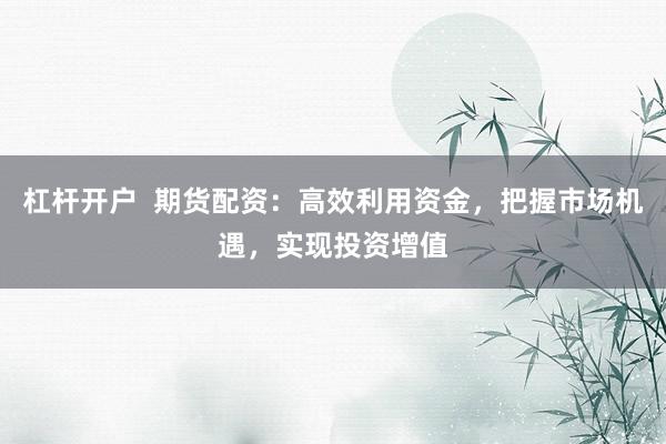 杠杆开户  期货配资：高效利用资金，把握市场机遇，实现投资增值