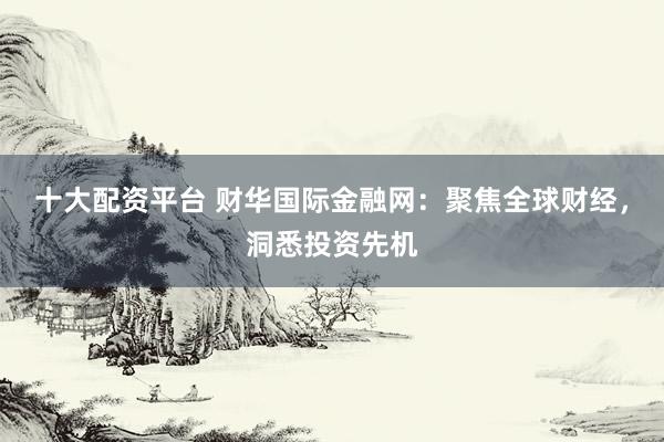 十大配资平台 财华国际金融网：聚焦全球财经，洞悉投资先机