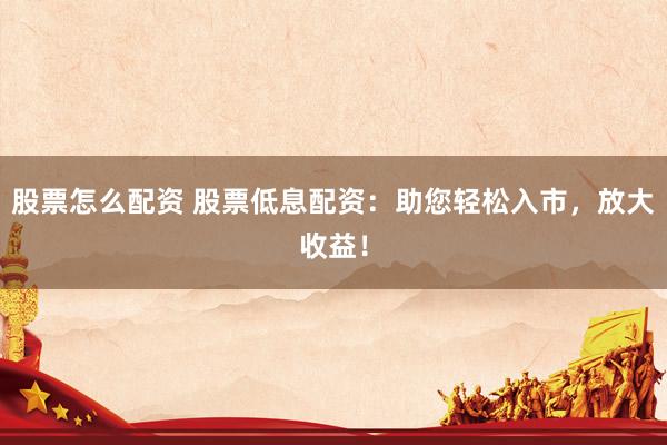 股票怎么配资 股票低息配资：助您轻松入市，放大收益！
