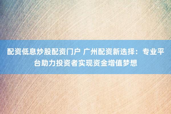 配资低息炒股配资门户 广州配资新选择：专业平台助力投资者实现资金增值梦想
