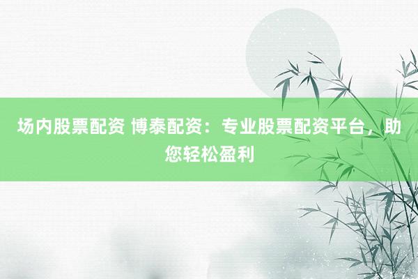 场内股票配资 博泰配资：专业股票配资平台，助您轻松盈利