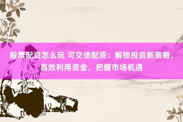 股票配资怎么玩 可交债配资：解锁投资新策略，高效利用资金，把握市场机遇