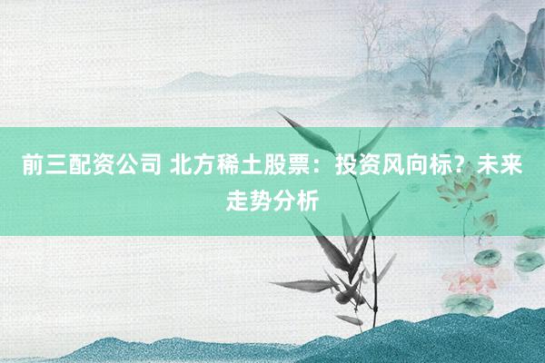 前三配资公司 北方稀土股票：投资风向标？未来走势分析