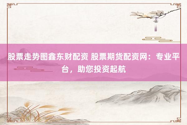 股票走势图鑫东财配资 股票期货配资网：专业平台，助您投资起航