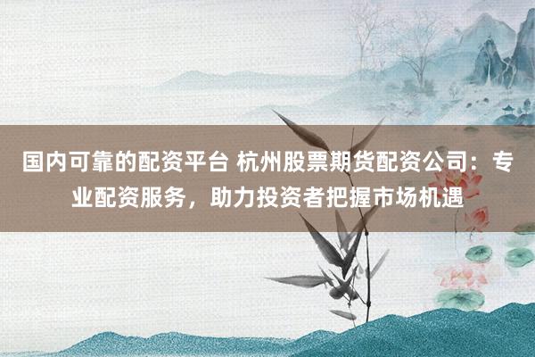 国内可靠的配资平台 杭州股票期货配资公司：专业配资服务，助力投资者把握市场机遇