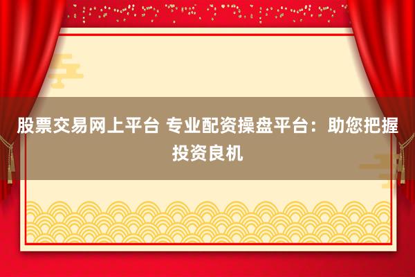 股票交易网上平台 专业配资操盘平台：助您把握投资良机