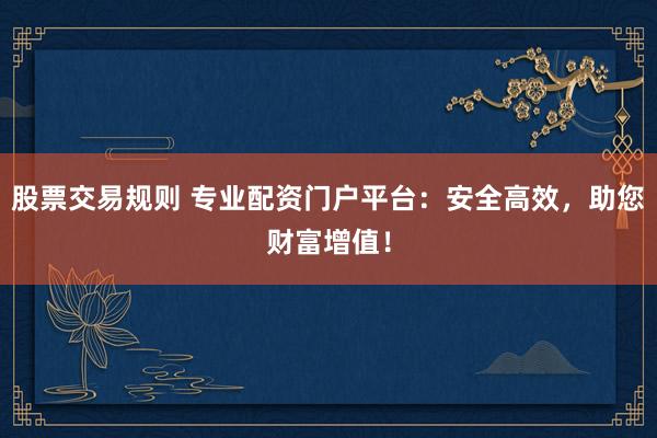 股票交易规则 专业配资门户平台：安全高效，助您财富增值！