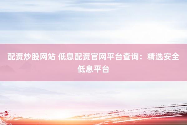 配资炒股网站 低息配资官网平台查询：精选安全低息平台