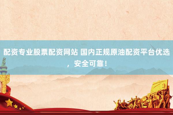 配资专业股票配资网站 国内正规原油配资平台优选，安全可靠！
