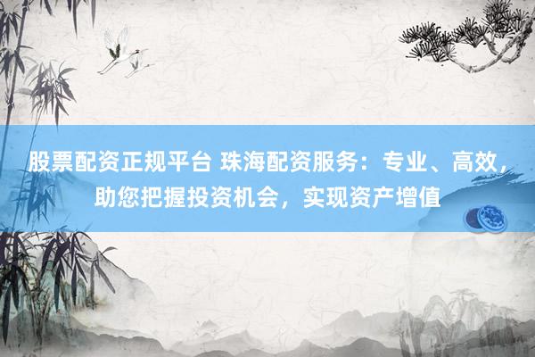 股票配资正规平台 珠海配资服务：专业、高效，助您把握投资机会，实现资产增值