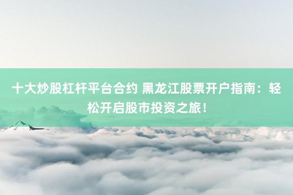 十大炒股杠杆平台合约 黑龙江股票开户指南：轻松开启股市投资之旅！