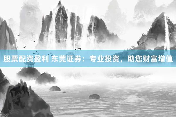 股票配资盈利 东莞证券：专业投资，助您财富增值