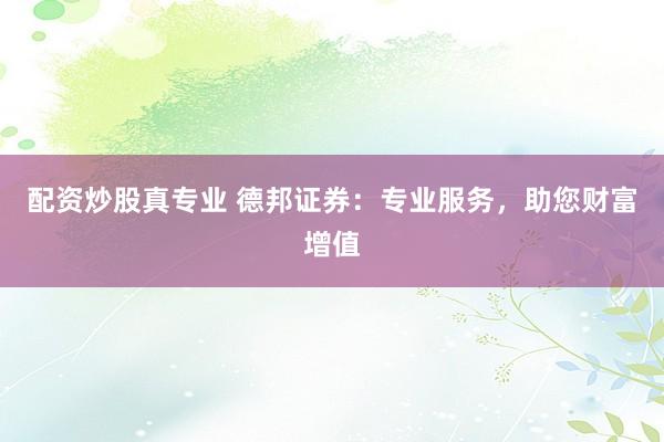配资炒股真专业 德邦证券：专业服务，助您财富增值