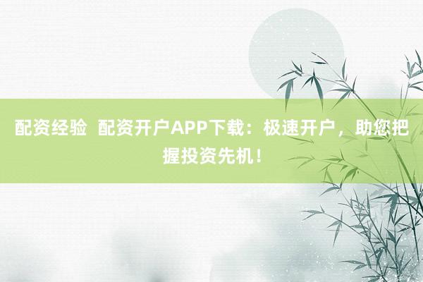 配资经验  配资开户APP下载：极速开户，助您把握投资先机！