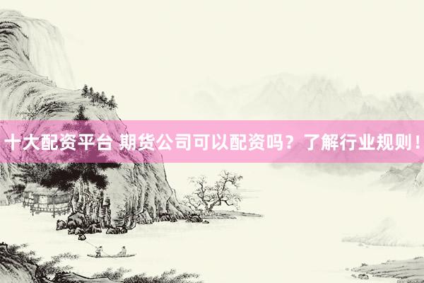 十大配资平台 期货公司可以配资吗？了解行业规则！