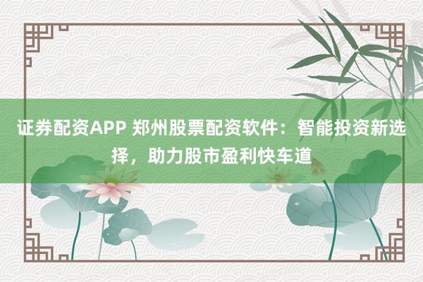 证券配资APP 郑州股票配资软件：智能投资新选择，助力股市盈利快车道