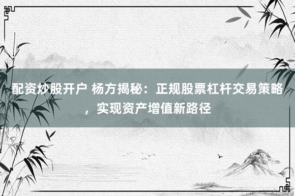 配资炒股开户 杨方揭秘：正规股票杠杆交易策略，实现资产增值新路径