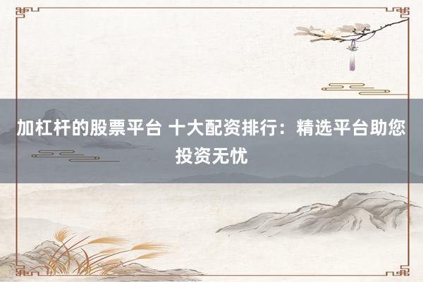 加杠杆的股票平台 十大配资排行：精选平台助您投资无忧