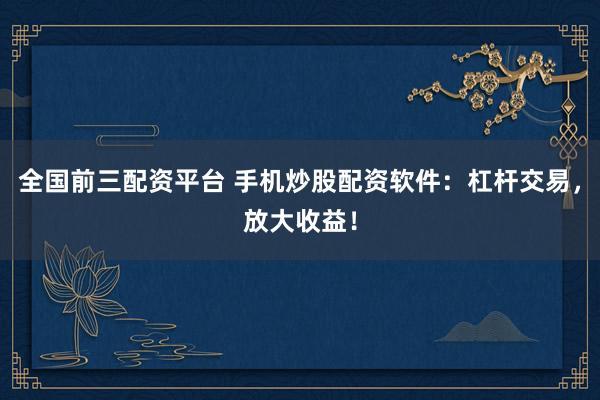 全国前三配资平台 手机炒股配资软件：杠杆交易，放大收益！