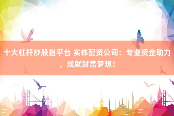 十大杠杆炒股指平台 实体配资公司：专业资金助力，成就财富梦想！