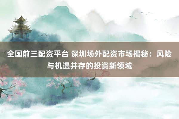 全国前三配资平台 深圳场外配资市场揭秘：风险与机遇并存的投资新领域