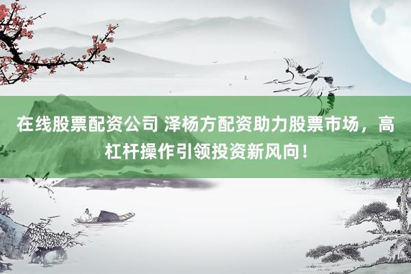 在线股票配资公司 泽杨方配资助力股票市场，高杠杆操作引领投资新风向！