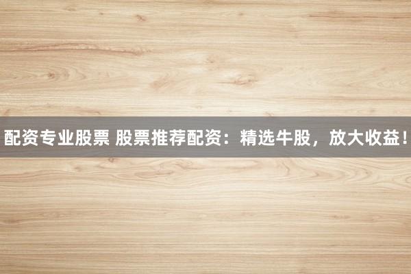 配资专业股票 股票推荐配资：精选牛股，放大收益！