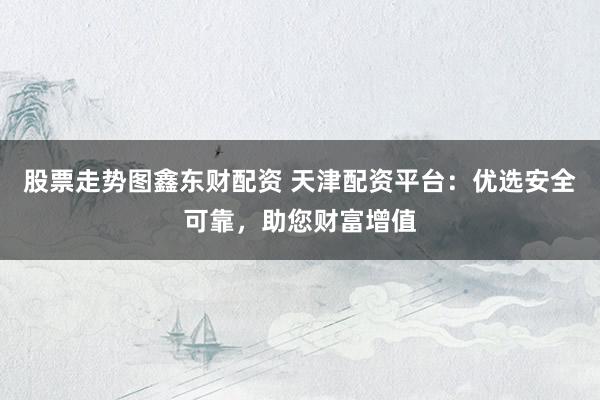 股票走势图鑫东财配资 天津配资平台：优选安全可靠，助您财富增值