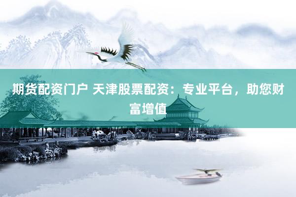 期货配资门户 天津股票配资：专业平台，助您财富增值