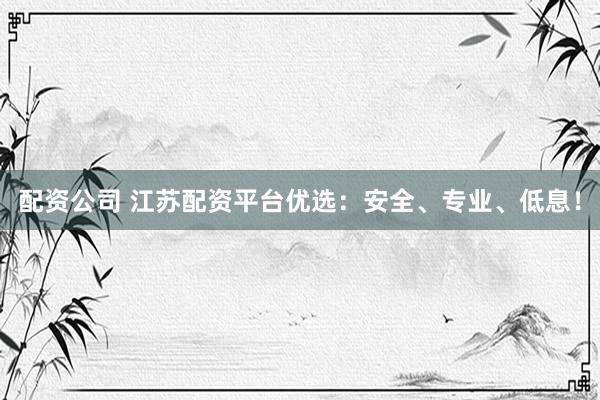 配资公司 江苏配资平台优选：安全、专业、低息！
