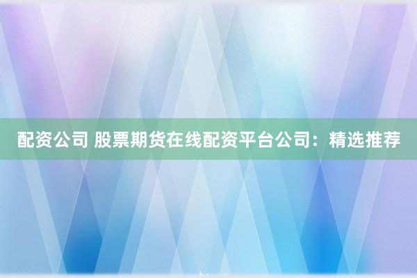 配资公司 股票期货在线配资平台公司：精选推荐