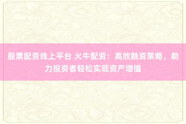 股票配资线上平台 火牛配资：高效融资策略，助力投资者轻松实现资产增值