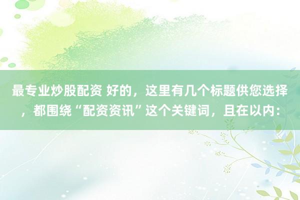 最专业炒股配资 好的，这里有几个标题供您选择，都围绕“配资资讯”这个关键词，且在以内：
