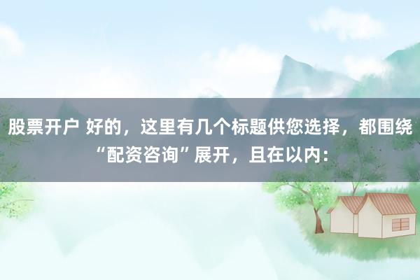 股票开户 好的，这里有几个标题供您选择，都围绕“配资咨询”展开，且在以内：
