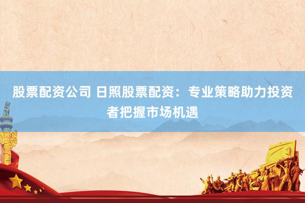 股票配资公司 日照股票配资：专业策略助力投资者把握市场机遇