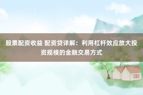 股票配资收益 配资贷详解：利用杠杆效应放大投资规模的金融交易方式