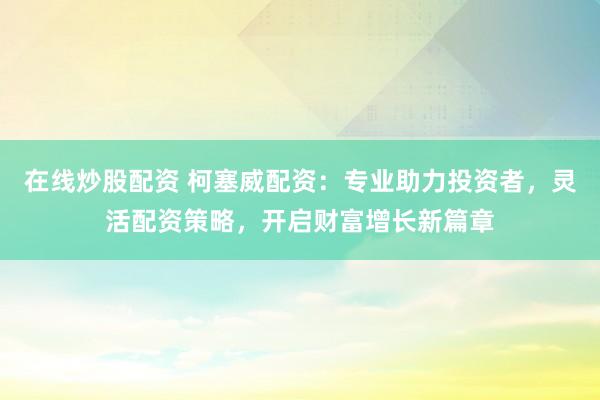 在线炒股配资 柯塞威配资：专业助力投资者，灵活配资策略，开启财富增长新篇章