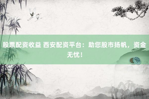 股票配资收益 西安配资平台：助您股市扬帆，资金无忧！
