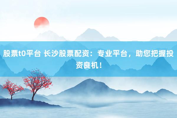 股票t0平台 长沙股票配资：专业平台，助您把握投资良机！
