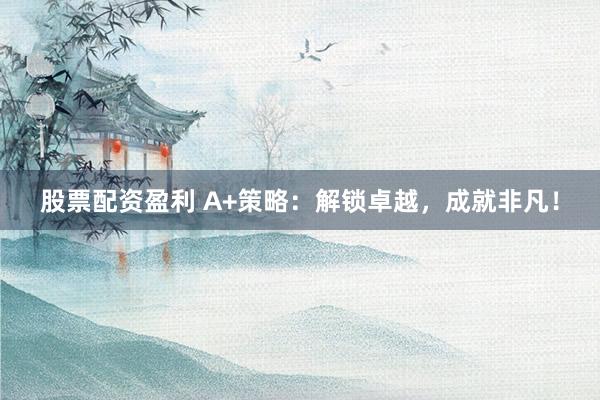 股票配资盈利 A+策略：解锁卓越，成就非凡！