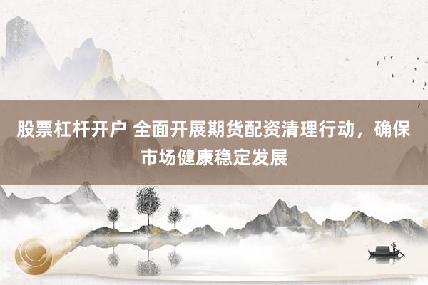 股票杠杆开户 全面开展期货配资清理行动，确保市场健康稳定发展