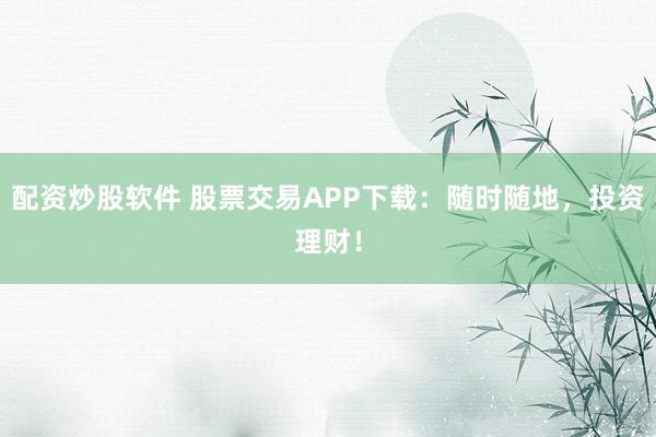 配资炒股软件 股票交易APP下载：随时随地，投资理财！