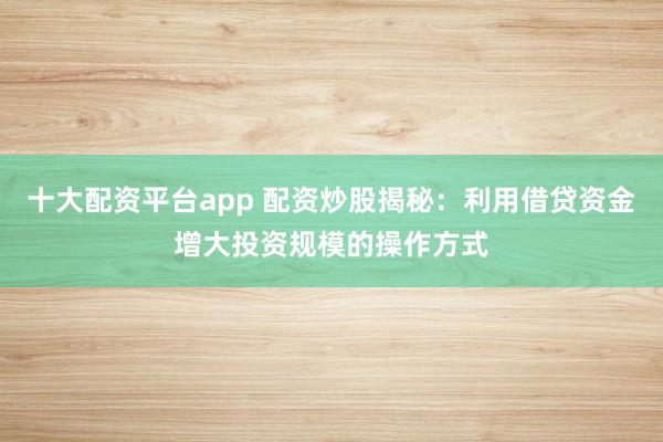 十大配资平台app 配资炒股揭秘：利用借贷资金增大投资规模的操作方式