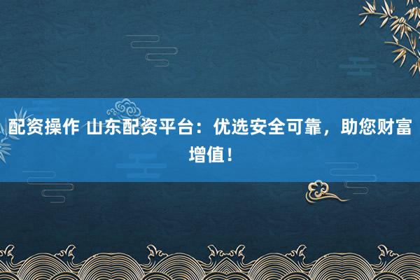 配资操作 山东配资平台：优选安全可靠，助您财富增值！